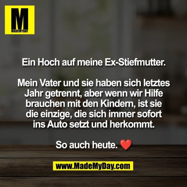 Ein Hoch auf meine Ex-Stiefmutter.
Mein Vater und sie haben sich letztes
Jahr getrennt, aber wenn wir Hilfe
brauchen mit den Kindern, ist sie
die einzige, die sich immer sofort
ins Auto setzt und herkommt.
So auch heute. ❤️ - Inspiration, Zitate & Sprüche | MadeMyDay | Jetzt entdecken & teilen Ein Hoch auf meine Ex-Stiefmutter.
Mein Vater und sie haben sich letztes
Jahr getrennt, aber wenn wir Hilfe
brauchen mit den Kindern, ist sie
die einzige, die sich immer sofort
ins Auto setzt und herkommt.
So auch heute. ❤️ - Inspirierendes Zitat mit Bild