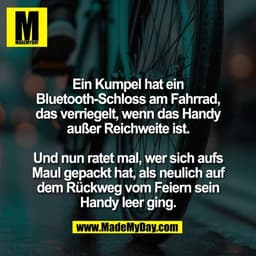 Ein Kumpel hat ein
Bluetooth-Schloss am Fahrrad,
das verriegelt, wenn das Handy
außer Reichweite ist.

Und nun ratet mal