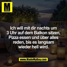 Ich will mit dir nachts um
3 Uhr auf dem Balkon sitzen,
Pizza essen und über alles
reden, bis es langsam
wieder hell wir