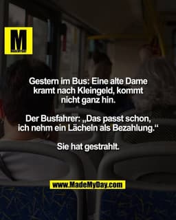 Gestern im Bus: Eine alte Dame
kramt nach Kleingeld, kommt
nicht ganz hin.

Der Busfahrer: „Das passt schon,
ich nehm ei