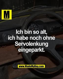 Ich bin so alt,
ich habe noch ohne
Servolenkung
eingeparkt.