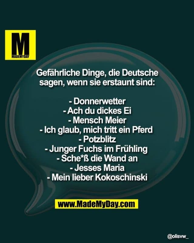 Gefährliche Dinge, die Deutsche
sagen, wenn sie erstaunt sind:
- Donnerwetter
- Ach du dickes Ei
- Mensch Meier
- Ich glaub, mich tritt ein Pferd
- Potzblitz
- Junger Fuchs im Frühling
- Sche*ß die Wand an
- Jesses Maria
- Mein lieber Kokoschinski - Inspiration, Zitate & Sprüche | MadeMyDay | Jetzt entdecken & teilen Gefährliche Dinge, die Deutsche
sagen, wenn sie erstaunt sind:
- Donnerwetter
- Ach du dickes Ei
- Mensch Meier
- Ich glaub, mich tritt ein Pferd
- Potzblitz
- Junger Fuchs im Frühling
- Sche*ß die Wand an
- Jesses Maria
- Mein lieber Kokoschinski - Inspirierendes Zitat mit Bild