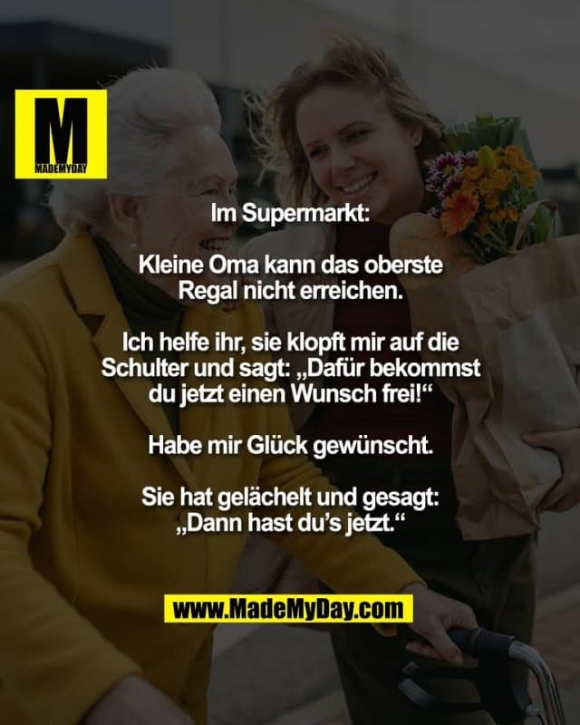 Im Supermarkt:
Kleine Oma kann das oberste
Regal nicht erreichen.
Ich helfe ihr, sie klopft mir auf die
Schulter und sagt: „Dafür bekommst
du jetzt einen Wunsch frei!“
Habe mir Glück gewünscht.
Sie hat gelächelt und gesagt:
„Dann hast du’s jetzt.“ - Inspiration, Zitate & Sprüche | MadeMyDay | Jetzt entdecken & teilen Im Supermarkt:
Kleine Oma kann das oberste
Regal nicht erreichen.
Ich helfe ihr, sie klopft mir auf die
Schulter und sagt: „Dafür bekommst
du jetzt einen Wunsch frei!“
Habe mir Glück gewünscht.
Sie hat gelächelt und gesagt:
„Dann hast du’s jetzt.“ - Inspirierendes Zitat mit Bild