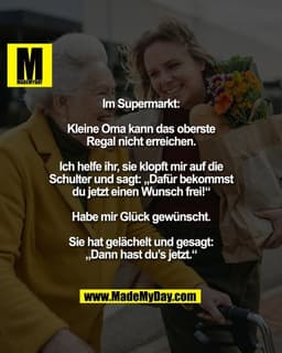 Im Supermarkt:

Kleine Oma kann das oberste
Regal nicht erreichen.

Ich helfe ihr, sie klopft mir auf die
Schulter und s