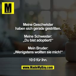 Meine Geschwister
haben sich gerade gestritten.

Meine Schwester:
„Du bist adoptiert!“

Mein Bruder:
„Wenigstens wollten