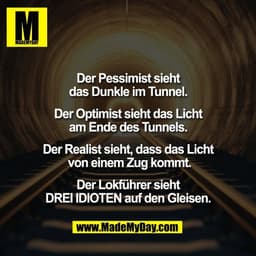 Der Pessimist sieht
das Dunkle im Tunnel.

Der Optimist sieht das Licht
am Ende des Tunnels.

Der Realist sieht, dass da