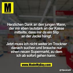 Herzlichen Dank an den jungen Mann,
der mir eben lautstark an der Kasse
mitteilte, dass mir da ein Slip
an der Jacke hän