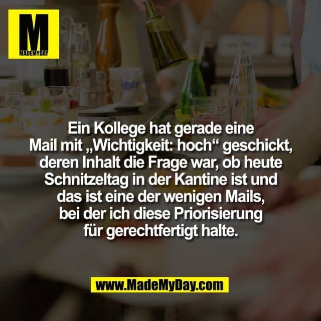 Ein Kollege hat gerade eine
Mail mit „Wichtigkeit: hoch“ geschickt,
deren Inhalt die Frage war, ob heute
Schnitzeltag in der Kantine ist und
das ist eine der wenigen Mails,
bei der ich diese Priorisierung
für gerechtfertigt halte. - Inspiration, Zitate & Sprüche | MadeMyDay | Jetzt entdecken & teilen Ein Kollege hat gerade eine
Mail mit „Wichtigkeit: hoch“ geschickt,
deren Inhalt die Frage war, ob heute
Schnitzeltag in der Kantine ist und
das ist eine der wenigen Mails,
bei der ich diese Priorisierung
für gerechtfertigt halte. - Inspirierendes Zitat mit Bild