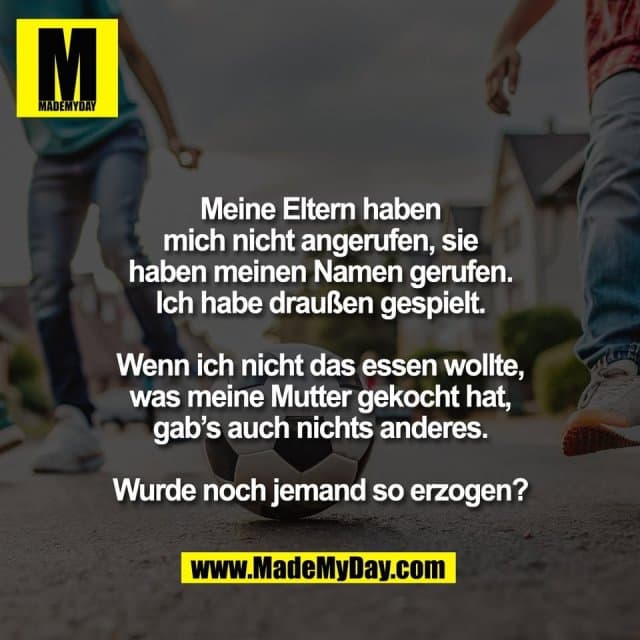 Meine Eltern haben
mich nicht angerufen, sie
haben meinen Namen gerufen.
Ich habe draußen gespielt.
Wenn ich nicht das essen wollte,
was meine Mutter gekocht hat,
gab’s auch nichts anderes.
Wurde noch jemand so erzogen? - Inspiration, Zitate & Sprüche | MadeMyDay | Jetzt entdecken & teilen Meine Eltern haben
mich nicht angerufen, sie
haben meinen Namen gerufen.
Ich habe draußen gespielt.
Wenn ich nicht das essen wollte,
was meine Mutter gekocht hat,
gab’s auch nichts anderes.
Wurde noch jemand so erzogen? - Inspirierendes Zitat mit Bild