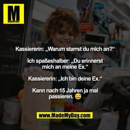 Kassiererin: „Warum starrst du mich an?“

Ich spaßeshalber: „Du erinnerst
mich an meine Ex.“

Kassiererin: „Ich bin dein