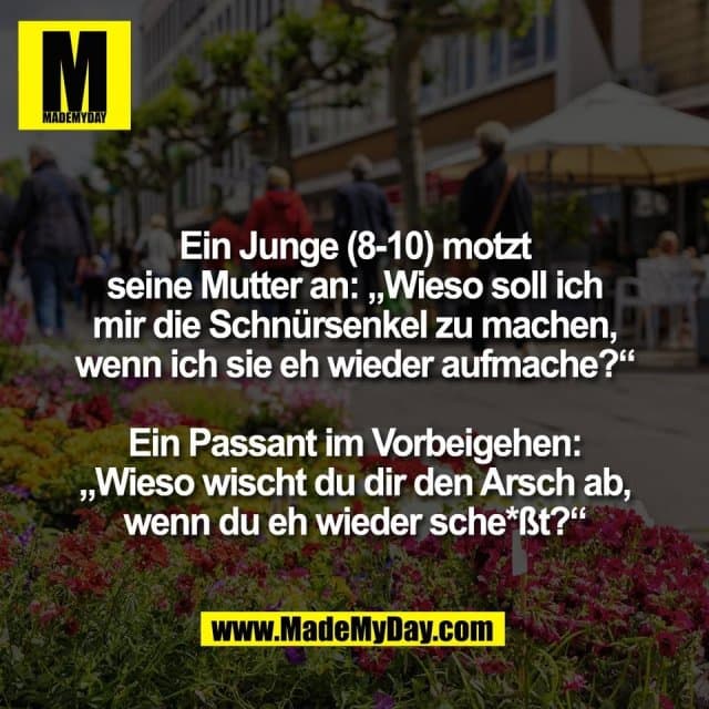 Ein Junge (8-10) motzt
seine Mutter an: „Wieso soll ich
mir die Schnürsenkel zu machen,
wenn ich sie eh wieder aufmache?“
Ein Passant im Vorbeigehen:
„Wieso wischt du dir den Arsch ab,
wenn du eh wieder sche*ßt?“ - Inspiration, Zitate & Sprüche | MadeMyDay | Jetzt entdecken & teilen Ein Junge (8-10) motzt
seine Mutter an: „Wieso soll ich
mir die Schnürsenkel zu machen,
wenn ich sie eh wieder aufmache?“
Ein Passant im Vorbeigehen:
„Wieso wischt du dir den Arsch ab,
wenn du eh wieder sche*ßt?“ - Inspirierendes Zitat mit Bild