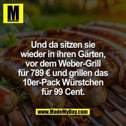 Und da sitzen sie
wieder in ihren Gärten,
vor dem Weber-Grill
für 789 € und grillen das
10er-Pack Würstchen
für 99 Cent.