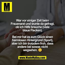 War vor einiger Zeit beim
Frauenarzt und wurde da gefragt,
ob ich Hilfe brauche (viele
blaue Flecken).

Bei mir hat es z