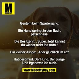 Gestern beim Spaziergang:

Ein Hund springt in den Bach,
patschnass.

Die Besitzerin: „Super. Jetzt kannst
du wieder nic