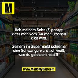Hab meinem Sohn (5) gesagt,
dass man vom Daumenlutschen
dick wird.

Gestern im Supermarkt schreit er
eine Schwangere an: