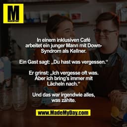 In einem inklusiven Café
arbeitet ein junger Mann mit Down-
Syndrom als Kellner.

Ein Gast sagt: „Du hast was vergessen.