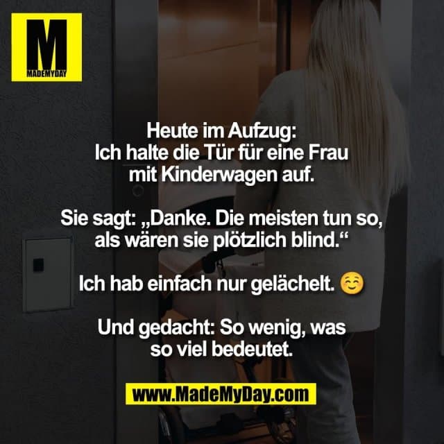 Heute im Aufzug:
Ich halte die Tür für eine Frau
mit Kinderwagen auf.
Sie sagt: „Danke. Die meisten tun so,
als wären sie plötzlich blind.“
Ich hab einfach nur gelächelt. ☺️
Und gedacht: So wenig, was
so viel bedeutet. - Inspiration, Zitate & Sprüche | MadeMyDay | Jetzt entdecken & teilen Heute im Aufzug:
Ich halte die Tür für eine Frau
mit Kinderwagen auf.
Sie sagt: „Danke. Die meisten tun so,
als wären sie plötzlich blind.“
Ich hab einfach nur gelächelt. ☺️
Und gedacht: So wenig, was
so viel bedeutet. - Inspirierendes Zitat mit Bild