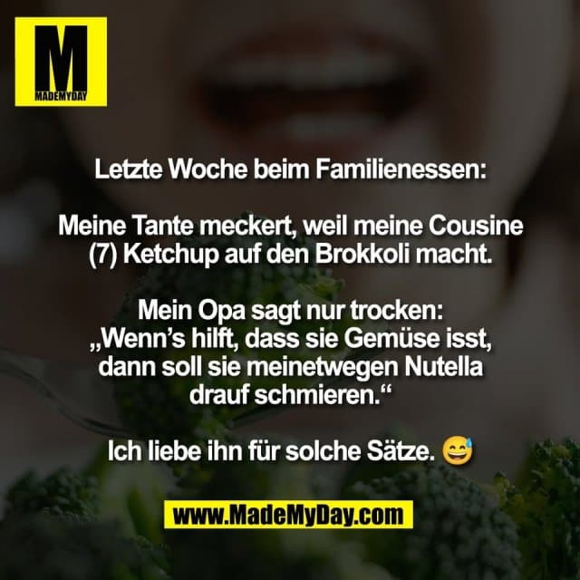 Letzte Woche beim Familienessen:
Meine Tante meckert, weil meine Cousine
(7) Ketchup auf den Brokkoli macht.
Mein Opa sagt nur trocken:
„Wenn’s hilft, dass sie Gemüse isst,
dann soll sie meinetwegen Nutella
drauf schmieren.“
Ich liebe ihn für solche Sätze. 😅 - Inspiration, Zitate & Sprüche | MadeMyDay | Jetzt entdecken & teilen Letzte Woche beim Familienessen:
Meine Tante meckert, weil meine Cousine
(7) Ketchup auf den Brokkoli macht.
Mein Opa sagt nur trocken:
„Wenn’s hilft, dass sie Gemüse isst,
dann soll sie meinetwegen Nutella
drauf schmieren.“
Ich liebe ihn für solche Sätze. 😅 - Inspirierendes Zitat mit Bild