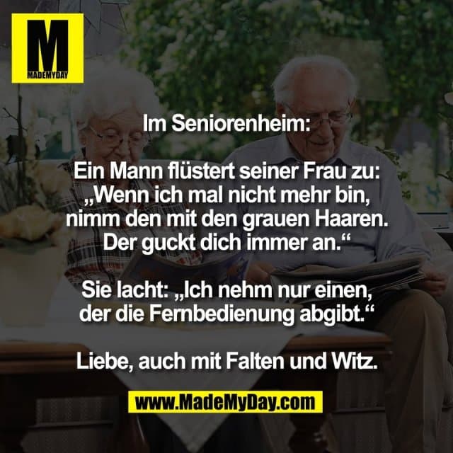 Im Seniorenheim:
Ein Mann flüstert seiner Frau zu:
„Wenn ich mal nicht mehr bin,
nimm den mit den grauen Haaren.
Der guckt dich immer an.“
Sie lacht: „Ich nehm nur einen,
der die Fernbedienung abgibt.“
Liebe, auch mit Falten und Witz. - Inspiration, Zitate & Sprüche | MadeMyDay | Jetzt entdecken & teilen Im Seniorenheim:
Ein Mann flüstert seiner Frau zu:
„Wenn ich mal nicht mehr bin,
nimm den mit den grauen Haaren.
Der guckt dich immer an.“
Sie lacht: „Ich nehm nur einen,
der die Fernbedienung abgibt.“
Liebe, auch mit Falten und Witz. - Inspirierendes Zitat mit Bild