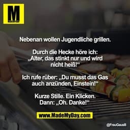 "Nebenan wollen Jugendliche grillen.

Durch die Hecke höre ich:
„Alter, das stinkt nur und wird
nicht heiß!“

Ich rufe r