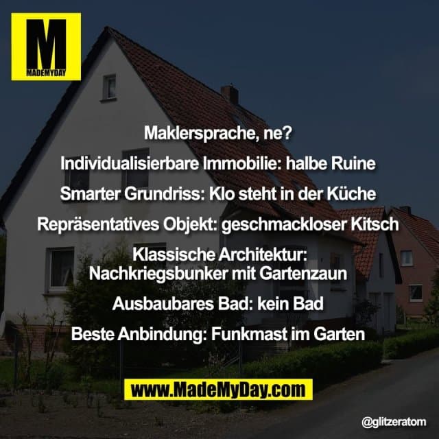 Maklersprache, ne?
Individualisierbare Immobilie: halbe Ruine
Smarter Grundriss: Klo steht in der Küche
Repräsentatives Objekt: geschmackloser Kitsch
Klassische Architektur:
Nachkriegsbunker mit Gartenzaun
Ausbaubares Bad: kein Bad
Beste Anbindung: Funkmast im Garten - Inspiration, Zitate & Sprüche | MadeMyDay | Jetzt entdecken & teilen Maklersprache, ne?
Individualisierbare Immobilie: halbe Ruine
Smarter Grundriss: Klo steht in der Küche
Repräsentatives Objekt: geschmackloser Kitsch
Klassische Architektur:
Nachkriegsbunker mit Gartenzaun
Ausbaubares Bad: kein Bad
Beste Anbindung: Funkmast im Garten - Inspirierendes Zitat mit Bild