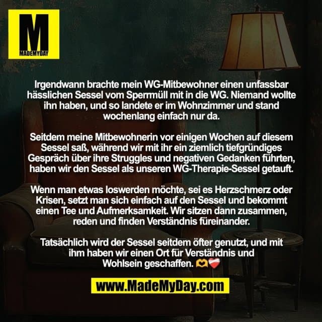 Irgendwann brachte mein WG-Mitbewohner einen unfassbar
hässlichen Sessel vom Sperrmüll mit in die WG. Niemand wollte
ihn haben, und so landete er im Wohnzimmer und stand
wochenlang einfach nur da.
Seitdem meine Mitbewohnerin vor einigen Wochen auf diesem
Sessel saß, während wir mit ihr ein ziemlich tiefgründiges
Gespräch über ihre Struggles und negativen Gedanken führten,
haben wir den Sessel als unseren WG-Therapie-Sessel getauft.
Wenn man etwas loswerden möchte, sei es Herzschmerz oder
Krisen, setzt man sich einfach auf den Sessel und bekommt
einen Tee und Aufmerksamkeit. Wir sitzen dann zusammen,
reden und finden Verständnis füreinander.
Tatsächlich wird der Sessel seitdem öfter genutzt, und mit
ihm haben wir einen Ort für Verständnis und
Wohlsein geschaffen. 🫶❤️🩹 - Inspiration, Zitate & Sprüche | MadeMyDay | Jetzt entdecken & teilen Irgendwann brachte mein WG-Mitbewohner einen unfassbar
hässlichen Sessel vom Sperrmüll mit in die WG. Niemand wollte
ihn haben, und so landete er im Wohnzimmer und stand
wochenlang einfach nur da.
Seitdem meine Mitbewohnerin vor einigen Wochen auf diesem
Sessel saß, während wir mit ihr ein ziemlich tiefgründiges
Gespräch über ihre Struggles und negativen Gedanken führten,
haben wir den Sessel als unseren WG-Therapie-Sessel getauft.
Wenn man etwas loswerden möchte, sei es Herzschmerz oder
Krisen, setzt man sich einfach auf den Sessel und bekommt
einen Tee und Aufmerksamkeit. Wir sitzen dann zusammen,
reden und finden Verständnis füreinander.
Tatsächlich wird der Sessel seitdem öfter genutzt, und mit
ihm haben wir einen Ort für Verständnis und
Wohlsein geschaffen. 🫶❤️🩹 - Inspirierendes Zitat mit Bild