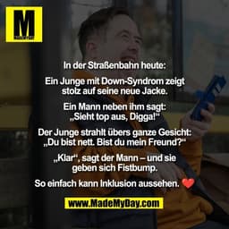 In der Straßenbahn heute:

Ein Junge mit Down-Syndrom zeigt
stolz auf seine neue Jacke.

Ein Mann neben ihm sagt:
„Sieht