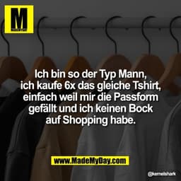 Ich bin so der Typ Mann,
ich kaufe 6x das gleiche Tshirt,
einfach weil mir die Passform
gefällt und ich keinen Bock
auf 