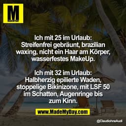 Ich mit 25 im Urlaub:
Streifenfrei gebräunt, brazilian
waxing, nicht ein Haar am Körper,
wasserfestes MakeUp.

Ich mit 3