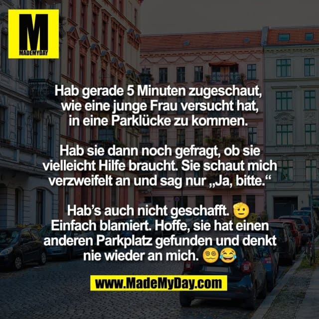 Hab gerade 5 Minuten zugeschaut,
wie eine junge Frau versucht hat,
in eine Parklücke zu kommen.
Hab sie dann noch gefragt, ob sie
vielleicht Hilfe braucht. Sie schaut mich
verzweifelt an und sag nur „Ja, bitte.“
Hab’s auch nicht geschafft. 🫡
Einfach blamiert. Hoffe, sie hat einen
anderen Parkplatz gefunden und denkt
nie wieder an mich. 😵💫😂 - Inspiration, Zitate & Sprüche | MadeMyDay | Jetzt entdecken & teilen Hab gerade 5 Minuten zugeschaut,
wie eine junge Frau versucht hat,
in eine Parklücke zu kommen.
Hab sie dann noch gefragt, ob sie
vielleicht Hilfe braucht. Sie schaut mich
verzweifelt an und sag nur „Ja, bitte.“
Hab’s auch nicht geschafft. 🫡
Einfach blamiert. Hoffe, sie hat einen
anderen Parkplatz gefunden und denkt
nie wieder an mich. 😵💫😂 - Inspirierendes Zitat mit Bild