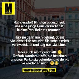 Hab gerade 5 Minuten zugeschaut, 
wie eine junge Frau versucht hat,
in eine Parklücke zu kommen. 

Hab sie dann noch gef