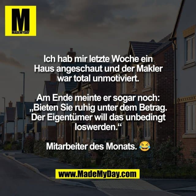 Ich hab mir letzte Woche ein
Haus angeschaut und der Makler
war total unmotiviert.
Am Ende meinte er sogar noch:
„Bieten Sie ruhig unter dem Betrag.
Der Eigentümer will das unbedingt
loswerden.“
Mitarbeiter des Monats. 😂 - Inspiration, Zitate & Sprüche | MadeMyDay | Jetzt entdecken & teilen Ich hab mir letzte Woche ein
Haus angeschaut und der Makler
war total unmotiviert.
Am Ende meinte er sogar noch:
„Bieten Sie ruhig unter dem Betrag.
Der Eigentümer will das unbedingt
loswerden.“
Mitarbeiter des Monats. 😂 - Inspirierendes Zitat mit Bild