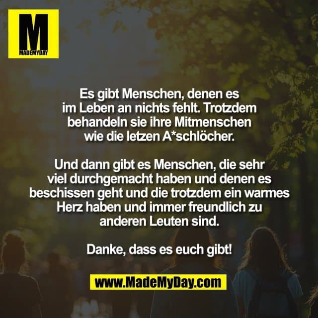 Es gibt Menschen, denen es
im Leben an nichts fehlt. Trotzdem
behandeln sie ihre Mitmenschen
wie die letzen A*schlöcher.
Und dann gibt es Menschen, die sehr
viel durchgemacht haben und denen es
beschissen geht und die trotzdem ein warmes
Herz haben und immer freundlich zu
anderen Leuten sind.
Danke, dass es euch gibt! - Inspiration, Zitate & Sprüche | MadeMyDay | Jetzt entdecken & teilen Es gibt Menschen, denen es
im Leben an nichts fehlt. Trotzdem
behandeln sie ihre Mitmenschen
wie die letzen A*schlöcher.
Und dann gibt es Menschen, die sehr
viel durchgemacht haben und denen es
beschissen geht und die trotzdem ein warmes
Herz haben und immer freundlich zu
anderen Leuten sind.
Danke, dass es euch gibt! - Inspirierendes Zitat mit Bild