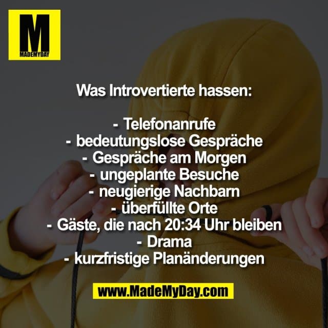 Was Introvertierte hassen:
-Telefonanrufe
-bedeutungslose Gespräche
-Gespräche am Morgen
-ungeplante Besuche
-neugierige Nachbarn
-überfüllte Orte
-Gäste, die nach 20:34 Uhr bleiben
-Drama
-kurzfristige Planänderungen - Inspiration, Zitate & Sprüche | MadeMyDay | Jetzt entdecken & teilen Was Introvertierte hassen:
-Telefonanrufe
-bedeutungslose Gespräche
-Gespräche am Morgen
-ungeplante Besuche
-neugierige Nachbarn
-überfüllte Orte
-Gäste, die nach 20:34 Uhr bleiben
-Drama
-kurzfristige Planänderungen - Inspirierendes Zitat mit Bild