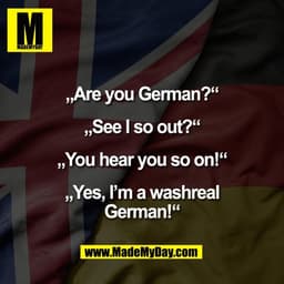 „Are you German?“

„See I so out?“

„You hear you so on!“

„Yes, I’m a washreal
German!“