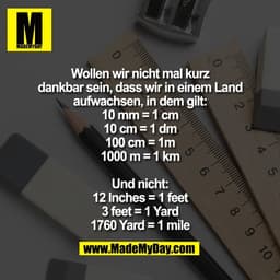 Wollen wir nicht mal kurz
dankbar sein, dass wir in einem Land
aufwachsen, in dem gilt:
10 mm = 1 cm
10 cm = 1 dm
100 cm