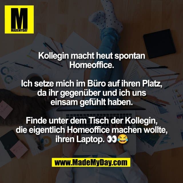 Kollegin macht heut spontan
Homeoffice.
Ich setze mich im Büro auf ihren Platz,
da ihr gegenüber und ich uns
einsam gefühlt haben.
Finde unter dem Tisch der Kollegin,
die eigentlich Homeoffice machen wollte,
ihren Laptop. 👀😂 - Inspiration, Zitate & Sprüche | MadeMyDay | Jetzt entdecken & teilen Kollegin macht heut spontan
Homeoffice.
Ich setze mich im Büro auf ihren Platz,
da ihr gegenüber und ich uns
einsam gefühlt haben.
Finde unter dem Tisch der Kollegin,
die eigentlich Homeoffice machen wollte,
ihren Laptop. 👀😂 - Inspirierendes Zitat mit Bild