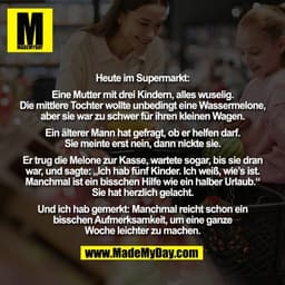 Heute im Supermarkt:

Eine Mutter mit drei Kindern, alles wuselig.
Die mittlere Tochter wollte unbedingt eine Wassermelo