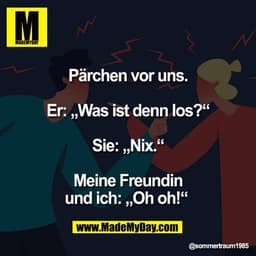 Pärchen vor uns.

Er: „Was ist denn los?“

Sie: „Nix.“

Meine Freundin
und ich: „Oh oh!“