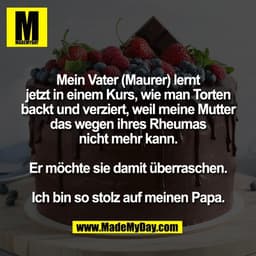 Mein Vater (Maurer) lernt
jetzt in einem Kurs, wie man Torten
backt und verziert, weil meine Mutter
das wegen ihres Rheu