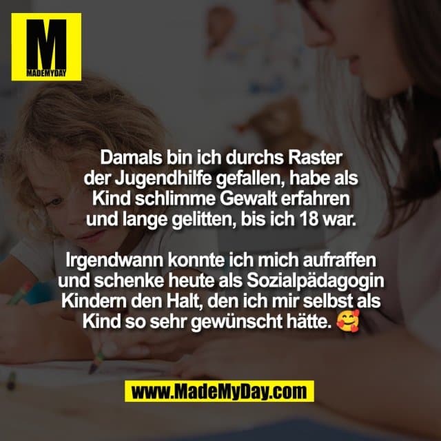 Damals bin ich durchs Raster
der Jugendhilfe gefallen, habe als
Kind schlimme Gewalt erfahren
und lange gelitten, bis ich 18 war.
Irgendwann konnte ich mich aufraffen
und schenke heute als Sozialpädagogin
Kindern den Halt, den ich mir selbst als
Kind so sehr gewünscht hätte. 🥰 - Inspiration, Zitate & Sprüche | MadeMyDay | Jetzt entdecken & teilen Damals bin ich durchs Raster
der Jugendhilfe gefallen, habe als
Kind schlimme Gewalt erfahren
und lange gelitten, bis ich 18 war.
Irgendwann konnte ich mich aufraffen
und schenke heute als Sozialpädagogin
Kindern den Halt, den ich mir selbst als
Kind so sehr gewünscht hätte. 🥰 - Inspirierendes Zitat mit Bild
