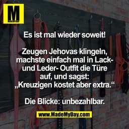 Es ist mal wieder soweit!

Zeugen Jehovas klingeln,
machste einfach mal in Lack-
und Leder- Outfit die Türe
auf, und sag