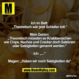 Ich im Bett:
„Theoretisch wär jetzt Schlafen toll.“

Mein Gehirn:
„Theoretisch müssten so Knabbersachen
wie Chips, Nacho