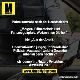 Polizeikontrolle nach der Nachtschicht:

„Morgen, Führerschein und
Fahrzeugpapiere. Wo kommen Sie her?“

Ich: „Aus der A