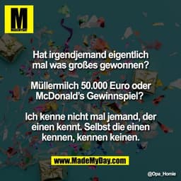 Hat irgendjemand eigentlich
mal was großes gewonnen?

Müllermilch 50.000 Euro oder
McDonald’s Gewinnspiel? 

Ich kenne n