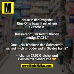 Heute in der Drogerie:
Eine Oma bezahlt mit einem
Gutschein.

Kassiererin: „Ihr Restguthaben
beträgt 27,02 €.“

Oma: „Na