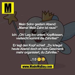 Mein Sohn gestern Abend:
„Mama! Mein Zahn ist raus!“

Ich: „Oh! Leg ihn unters Kopfkissen,
vielleicht kommt die Zahnfee!