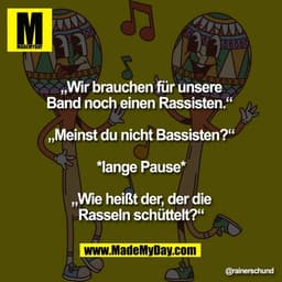 „Wir brauchen für unsere
Band noch einen Rassisten.“ 

„Meinst du nicht Bassisten?“

*lange Pause*

„Wie heißt der, der 