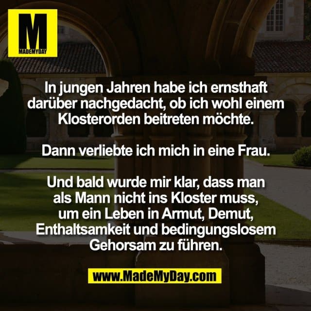 In jungen Jahren habe ich ernsthaft
darüber nachgedacht, ob ich wohl einem
Klosterorden beitreten möchte.
Dann verliebte ich mich in eine Frau.
Und bald wurde mir klar, dass man
als Mann nicht ins Kloster muss,
um ein Leben in Armut, Demut,
Enthaltsamkeit und bedingungslosem
Gehorsam zu führen. - Inspiration, Zitate & Sprüche | MadeMyDay | Jetzt entdecken & teilen In jungen Jahren habe ich ernsthaft
darüber nachgedacht, ob ich wohl einem
Klosterorden beitreten möchte.
Dann verliebte ich mich in eine Frau.
Und bald wurde mir klar, dass man
als Mann nicht ins Kloster muss,
um ein Leben in Armut, Demut,
Enthaltsamkeit und bedingungslosem
Gehorsam zu führen. - Inspirierendes Zitat mit Bild