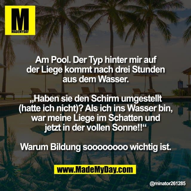 Am Pool. Der Typ hinter mir auf
der Liege kommt nach drei Stunden
aus dem Wasser.
„Haben sie den Schirm umgestellt
(hatte ich nicht)? Als ich ins Wasser bin,
war meine Liege im Schatten und
jetzt in der vollen Sonne!!“
Warum Bildung soooooooo wichtig ist. - Inspiration, Zitate & Sprüche | MadeMyDay | Jetzt entdecken & teilen Am Pool. Der Typ hinter mir auf
der Liege kommt nach drei Stunden
aus dem Wasser.
„Haben sie den Schirm umgestellt
(hatte ich nicht)? Als ich ins Wasser bin,
war meine Liege im Schatten und
jetzt in der vollen Sonne!!“
Warum Bildung soooooooo wichtig ist. - Inspirierendes Zitat mit Bild